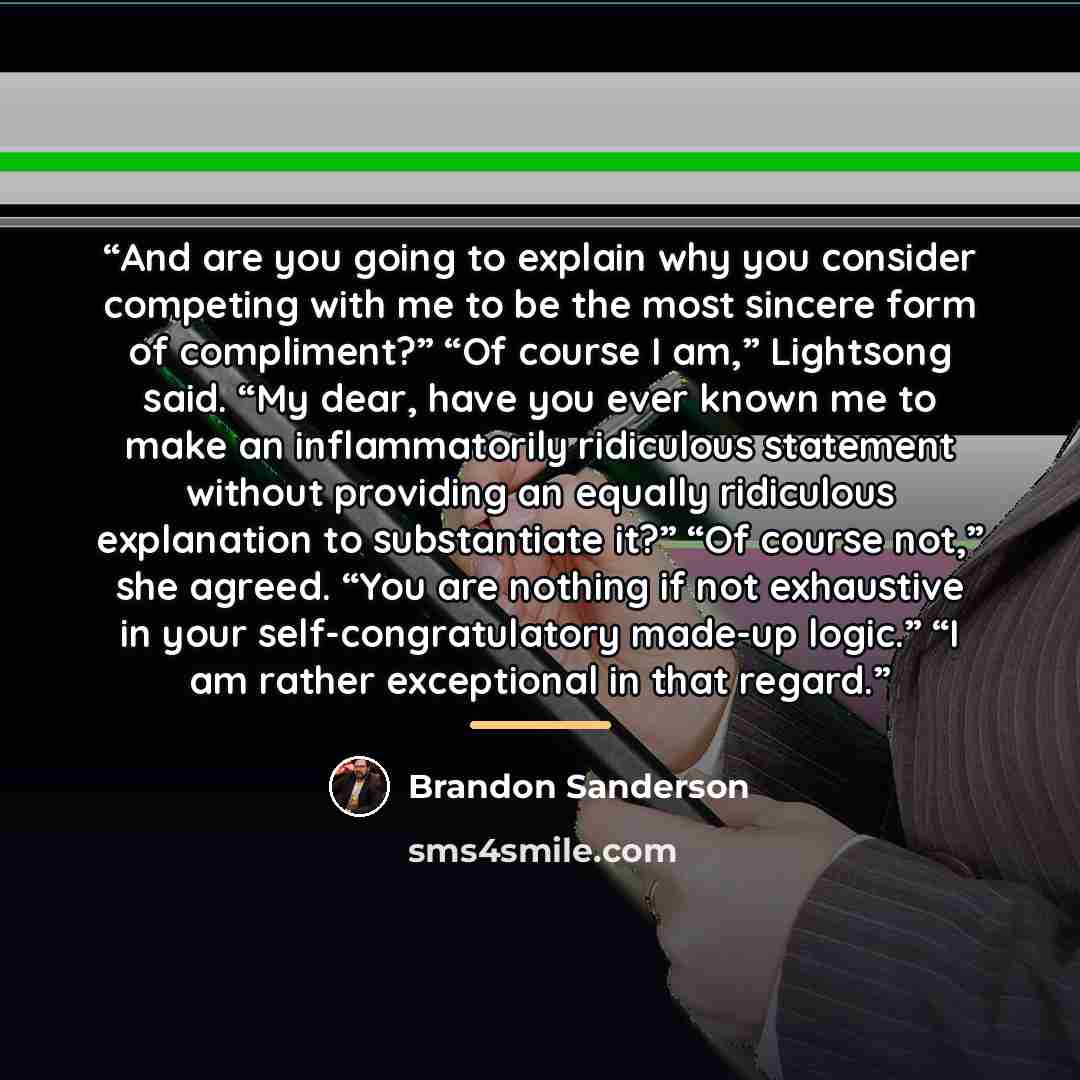 “And are you going to explain why you consider competing with me to be the most sincere form of compliment?” “Of course I am,” Lightsong said. “My dear, have you ever known me to make an inflammatorily ridiculous statement without providing an equally ridiculous explanation to substantiate it?” “Of…” quote by Brandon Sanderson