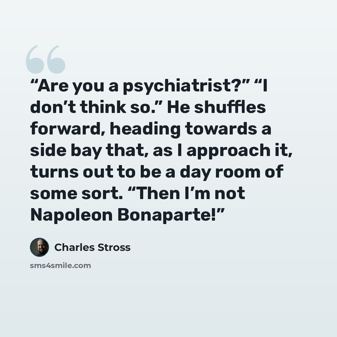 “Are you a psychiatrist?” “I don’t think so.” He shuffles forward, heading towards a side bay that, as I approach it, turns out to be a day room of some sort. “Then I’m not Napoleon Bonaparte!” quote by Charles Stross