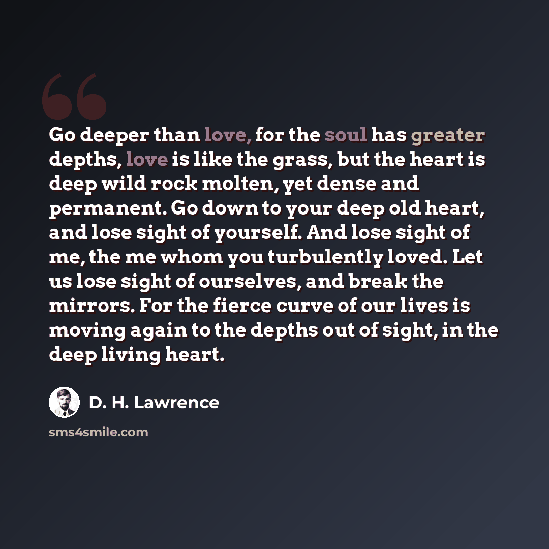 “Go deeper than love, for the soul has greater depths, love is like the grass, but the heart is deep wild rock molten, yet dense and permanent. Go down to your deep old heart, and lose sight of yourself. And lose sight of me, the me whom you turbulently loved. Let us lose sight of ourselves, and…” quote by D. H. Lawrence