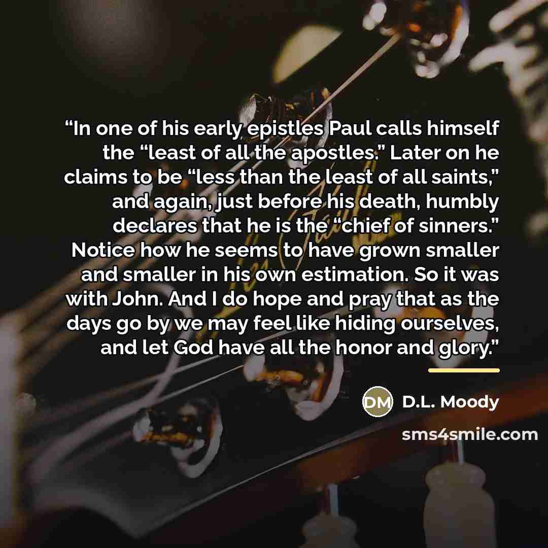 “In one of his early epistles Paul calls himself the “least of all the apostles.” Later on he claims to be “less than the least of all saints,” and again, just before his death, humbly declares that he is the “chief of sinners.” Notice how he seems to have grown smaller and smaller in his own…” quote by D.L. Moody