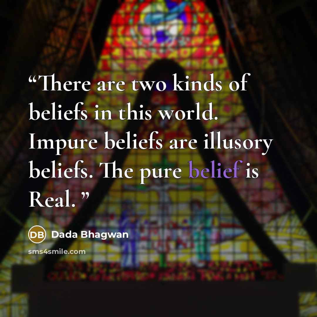 “There are two kinds of beliefs in this world. Impure beliefs are illusory beliefs. The pure belief is Real.” quote by Dada Bhagwan