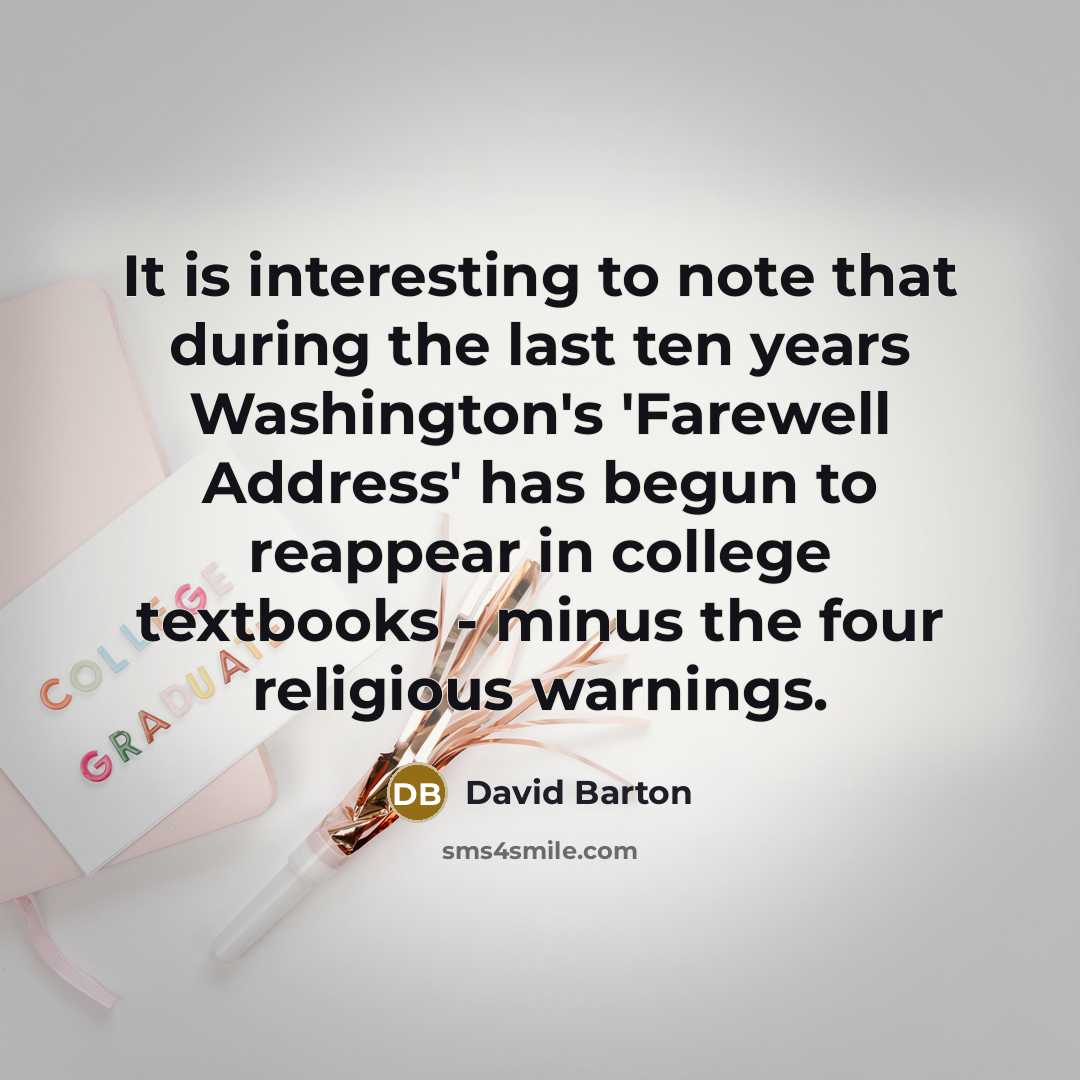 “It is interesting to note that during the last ten years Washington's 'Farewell Address' has begun to reappear in college textbooks - minus the four religious warnings.” quote by David Barton