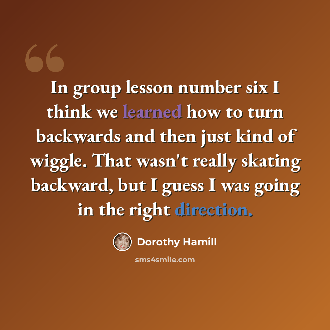 “In group lesson number six I think we learned how to turn backwards and then just kind of wiggle. That wasn't really skating backward, but I guess I was going in the right direction.” quote by Dorothy Hamill