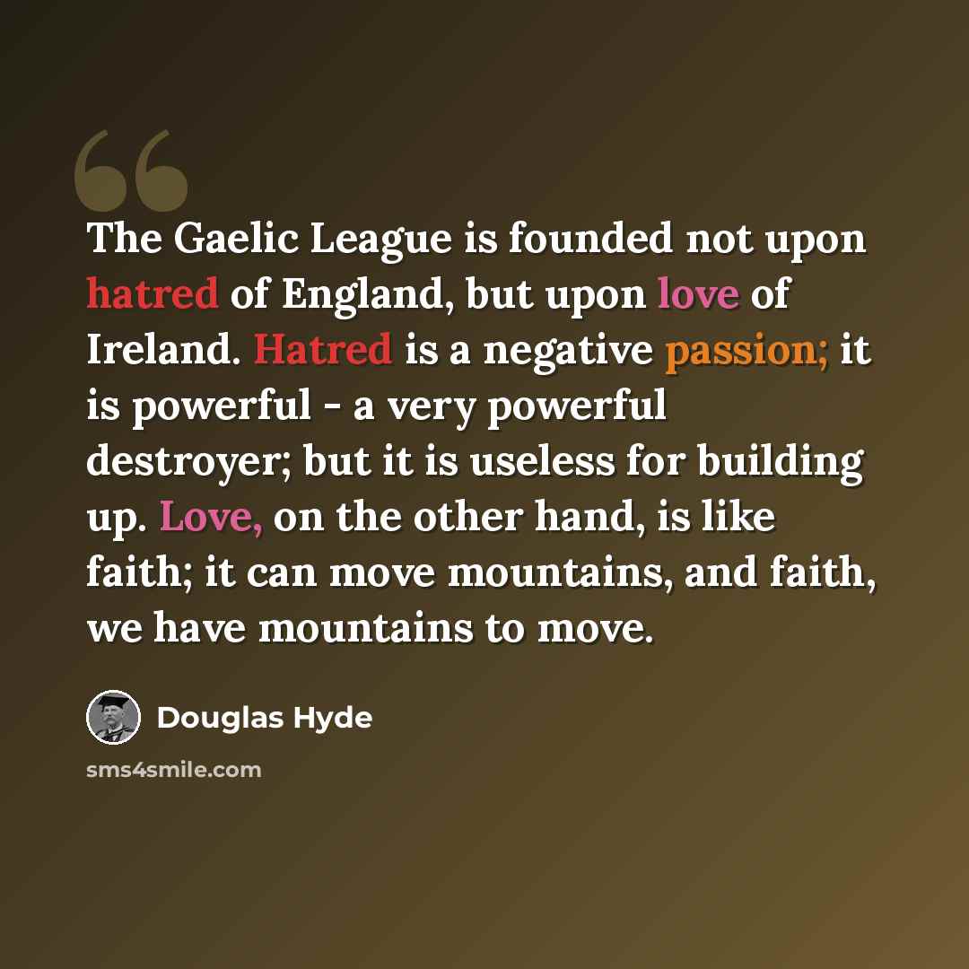 “The Gaelic League is founded not upon hatred of England, but upon love of Ireland. Hatred is a negative passion; it is powerful - a very powerful destroyer; but it is useless for building up. Love, on the other hand, is like faith; it can move mountains, and faith, we have mountains to move.” quote by Douglas Hyde