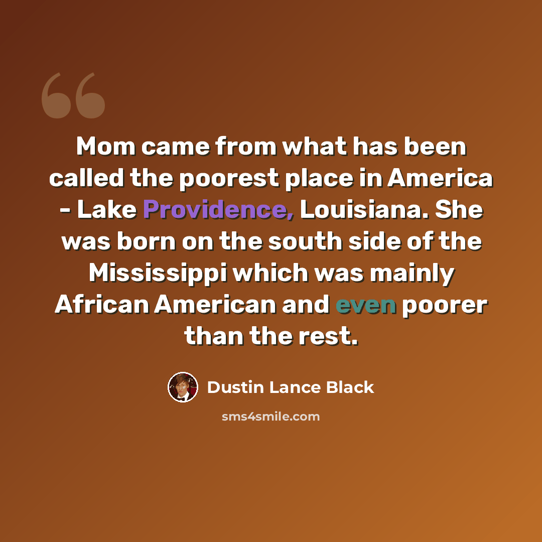 “Mom came from what has been called the poorest place in America - Lake Providence, Louisiana. She was born on the south side of the Mississippi which was mainly African American and even poorer than the rest.” quote by Dustin Lance Black