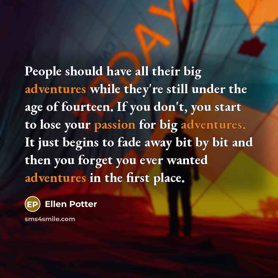 “People should have all their big adventures while they're still under the age of fourteen. If you don't, you start to lose your passion for big adventures. It just begins to fade away bit by bit and then you forget you ever wanted adventures in the first place.” quote by Ellen Potter
