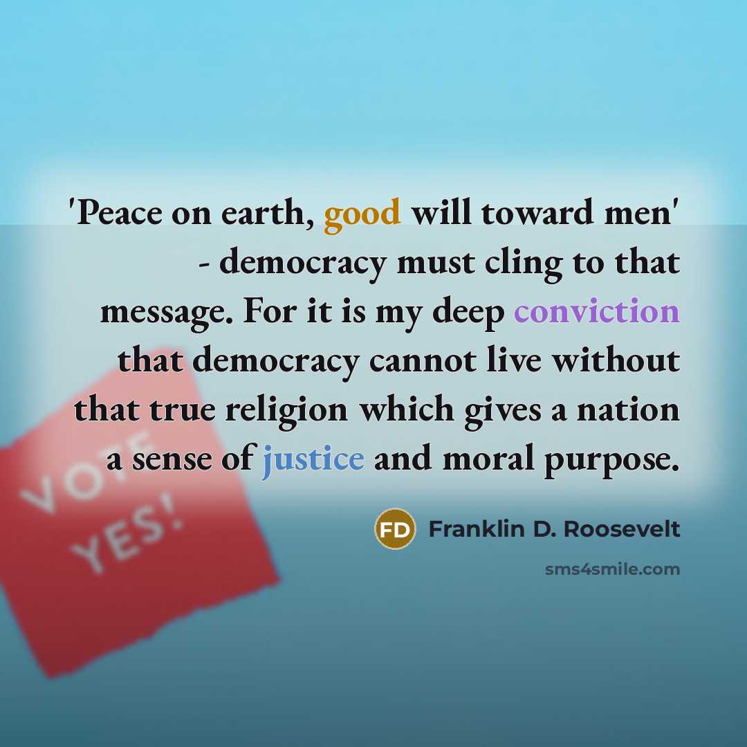 “'Peace on earth, good will toward men' - democracy must cling to that message. For it is my deep conviction that democracy cannot live without that true religion which gives a nation a sense of justice and moral purpose.” quote by Franklin D. Roosevelt