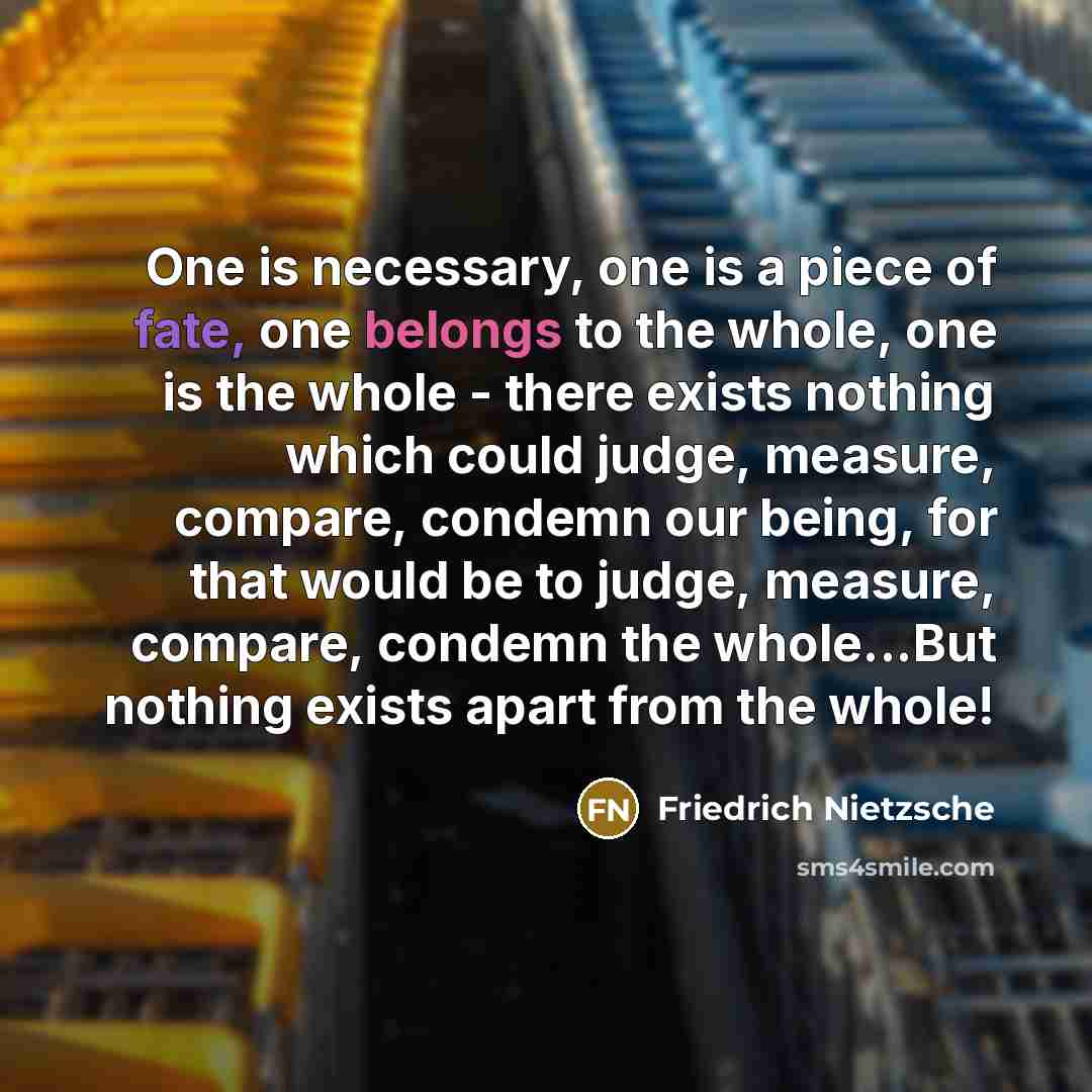 “One is necessary, one is a piece of fate, one belongs to the whole, one is the whole - there exists nothing which could judge, measure, compare, condemn our being, for that would be to judge, measure, compare, condemn the whole...But nothing exists apart from the whole!” quote by Friedrich Nietzsche