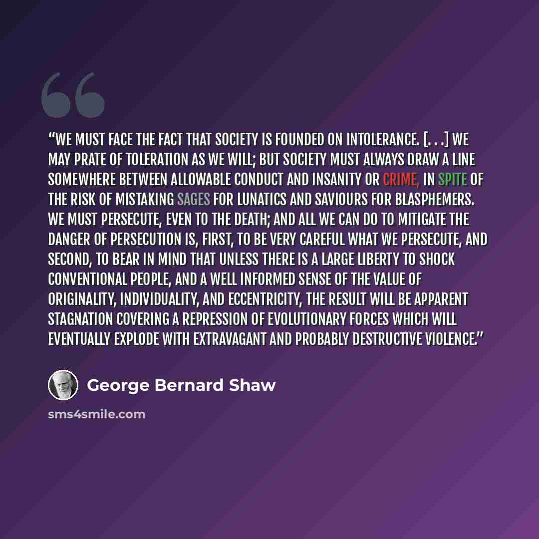 “We must face the fact that society is founded on intolerance. [. . .] We may prate of toleration as we will; but society must always draw a line somewhere between allowable conduct and insanity or crime, in spite of the risk of mistaking sages for lunatics and saviours for blasphemers. We must…” quote by George Bernard Shaw