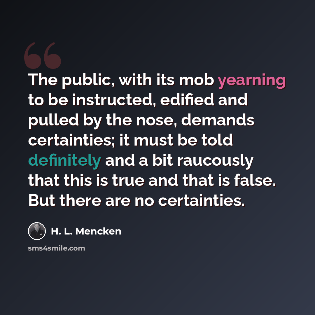 “The public, with its mob yearning to be instructed, edified and pulled by the nose, demands certainties; it must be told definitely and a bit raucously that this is true and that is false. But there are no certainties.” quote by H. L. Mencken