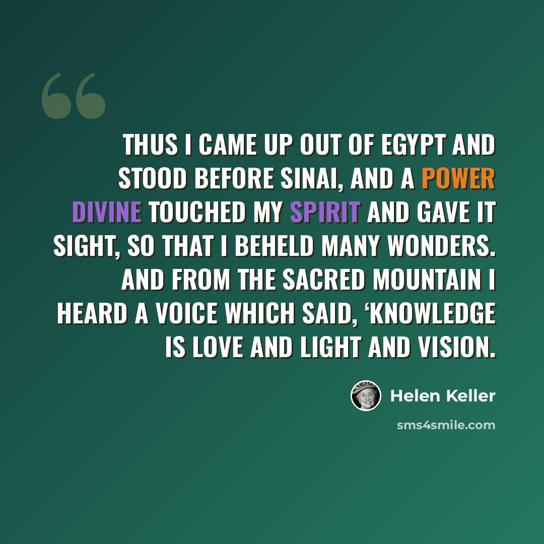 “Thus I came up out of Egypt and stood before Sinai, and a power divine touched my spirit and gave it sight, so that I beheld many wonders. And from the sacred mountain I heard a voice which said, ‘Knowledge is love and light and vision.” quote by Helen Keller