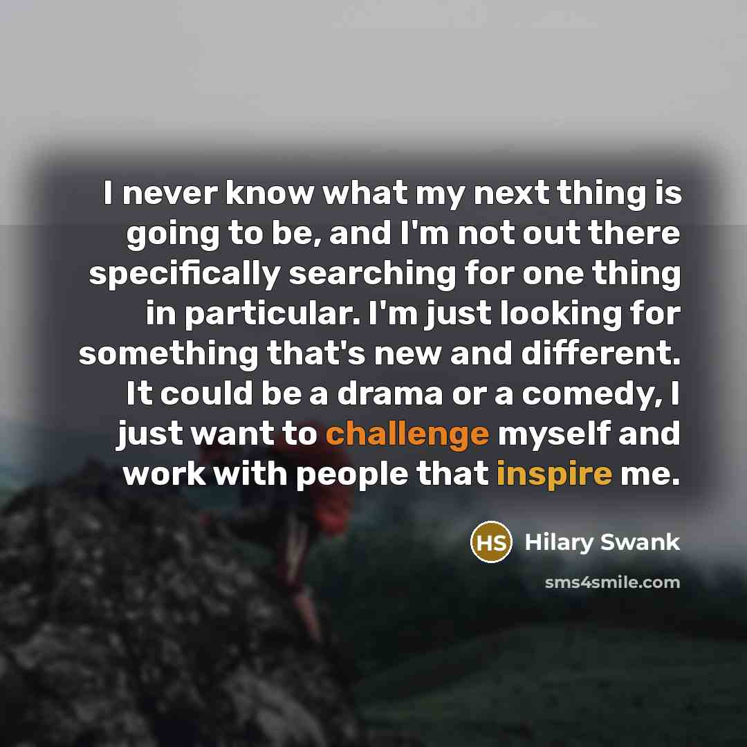 “I never know what my next thing is going to be, and I'm not out there specifically searching for one thing in particular. I'm just looking for something that's new and different. It could be a drama or a comedy, I just want to challenge myself and work with people that inspire me.” quote by Hilary Swank