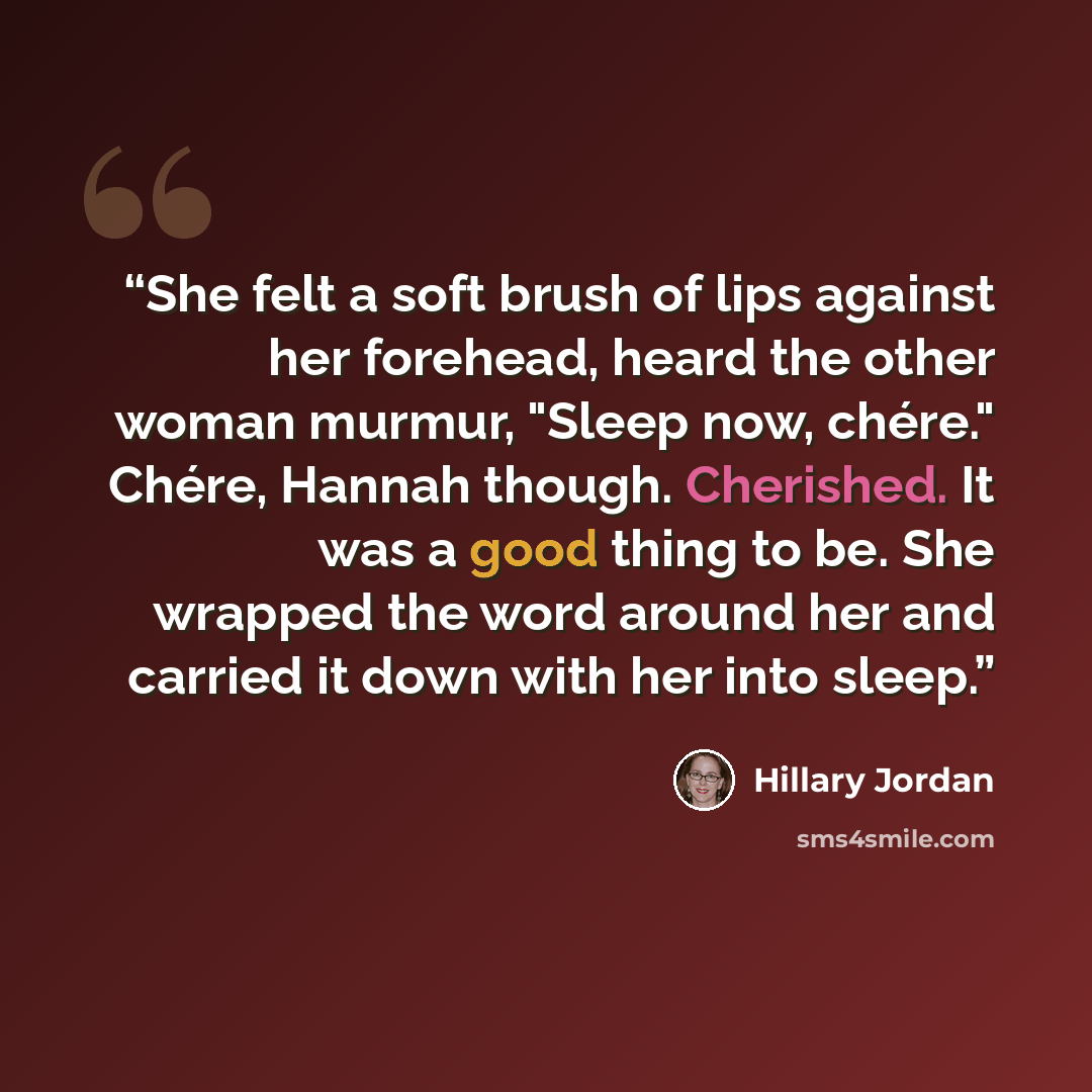“She felt a soft brush of lips against her forehead, heard the other woman murmur, "Sleep now, chére." Chére, Hannah though. Cherished. It was a good thing to be. She wrapped the word around her and carried it down with her into sleep.” quote by Hillary Jordan