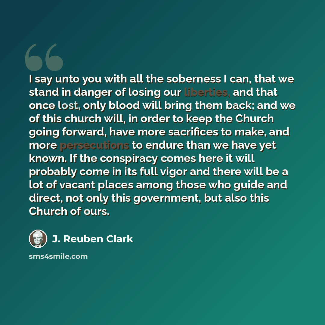 “I say unto you with all the soberness I can, that we stand in danger of losing our liberties, and that once lost, only blood will bring them back; and we of this church will, in order to keep the Church going forward, have more sacrifices to make, and more persecutions to endure than we have yet…” quote by J. Reuben Clark