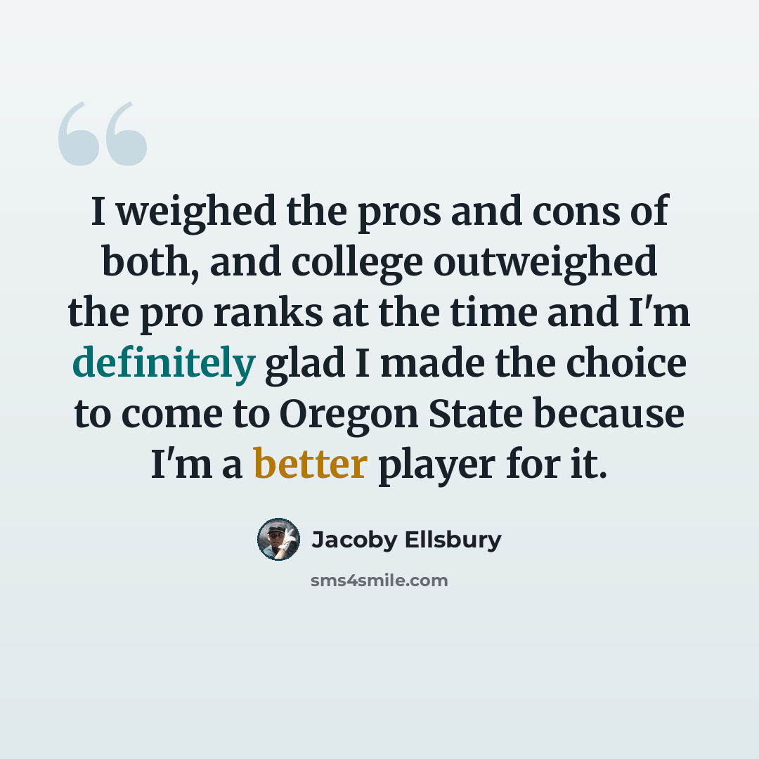 “I weighed the pros and cons of both, and college outweighed the pro ranks at the time and I'm definitely glad I made the choice to come to Oregon State because I'm a better player for it.” quote by Jacoby Ellsbury