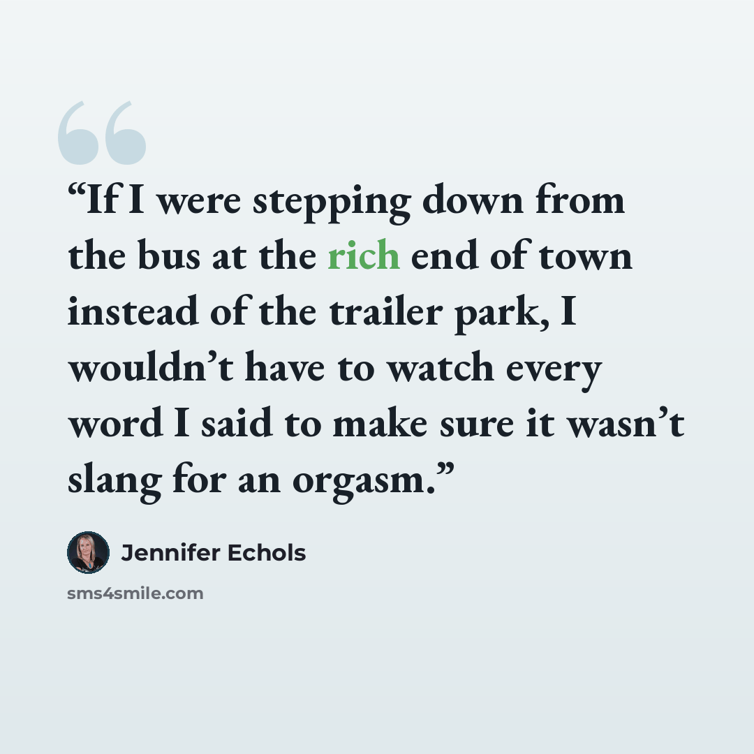 “If I were stepping down from the bus at the rich end of town instead of the trailer park, I wouldn’t have to watch every word I said to make sure it wasn’t slang for an orgasm.” quote by Jennifer Echols