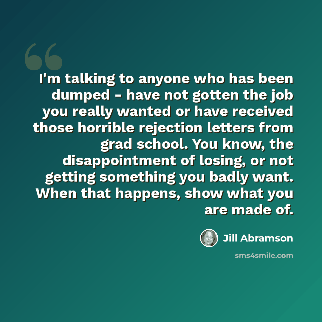 “I'm talking to anyone who has been dumped - have not gotten the job you really wanted or have received those horrible rejection letters from grad school. You know, the disappointment of losing, or not getting something you badly want. When that happens, show what you are made of.” quote by Jill Abramson