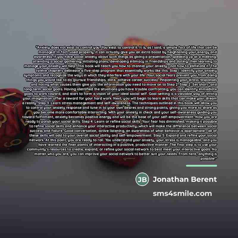 “Anxiety does not exist to control you. You exist to control it. It is, as I said, a simple fact of life that can be managed. In fact, used properly, it can actually give you an extra boost by heightening your energy and awareness. If you have social anxiety about such things as giving a…” quote by Jonathan Berent