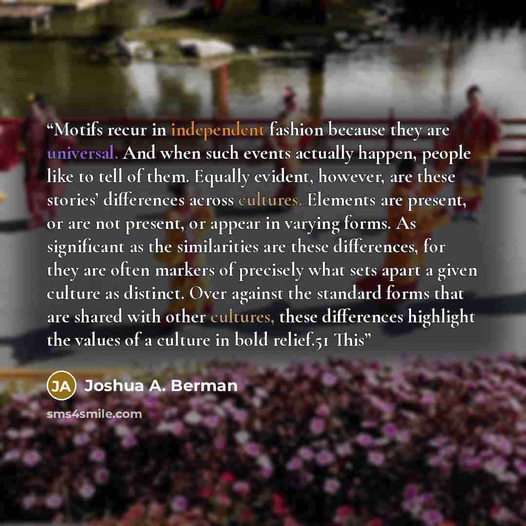 “Motifs recur in independent fashion because they are universal. And when such events actually happen, people like to tell of them. Equally evident, however, are these stories’ differences across cultures. Elements are present, or are not present, or appear in varying forms. As significant as the…” quote by Joshua A. Berman
