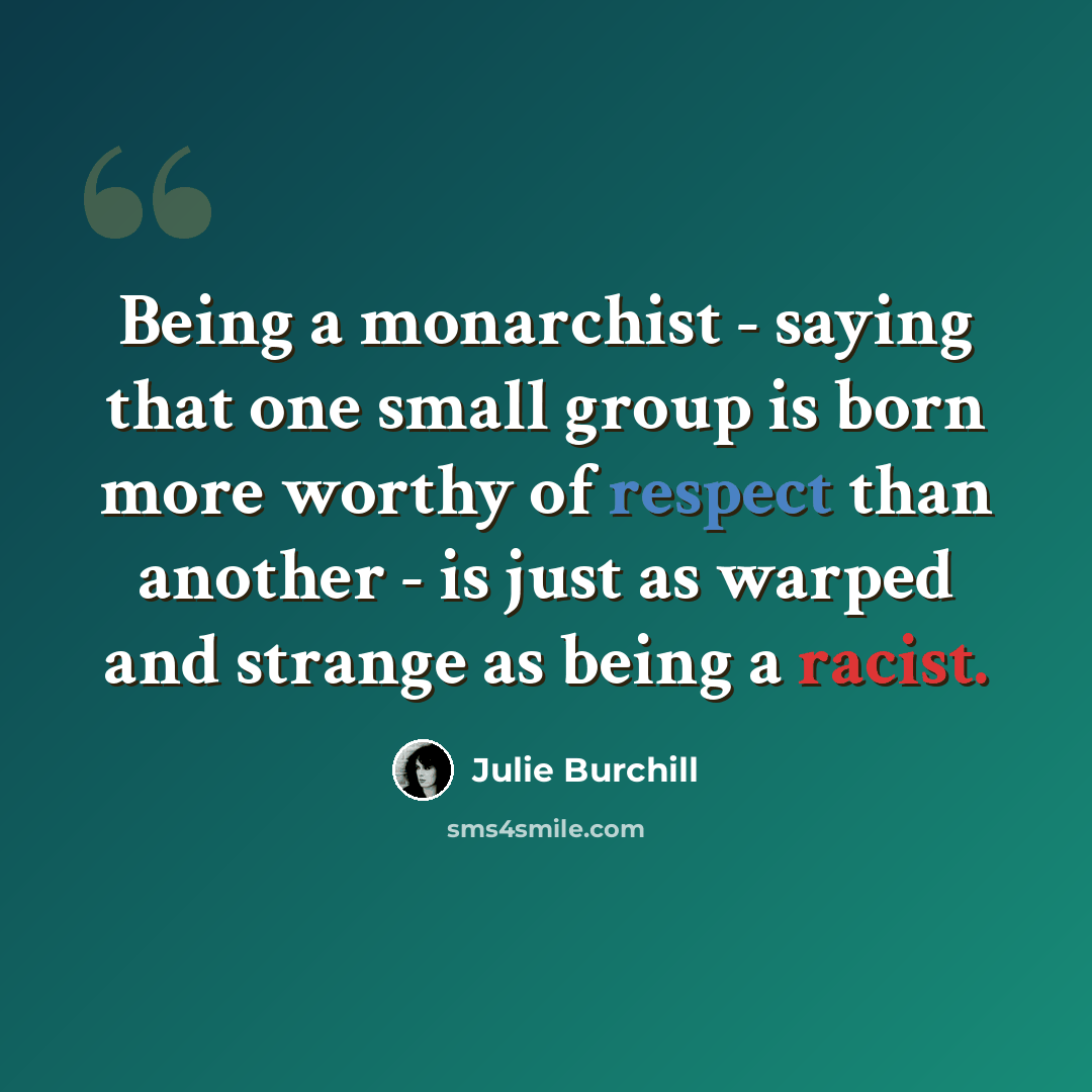 “Being a monarchist - saying that one small group is born more worthy of respect than another - is just as warped and strange as being a racist.” quote by Julie Burchill