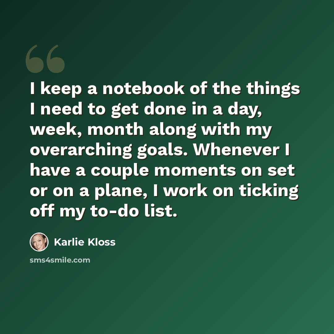 “I keep a notebook of the things I need to get done in a day, week, month along with my overarching goals. Whenever I have a couple moments on set or on a plane, I work on ticking off my to-do list.” quote by Karlie Kloss