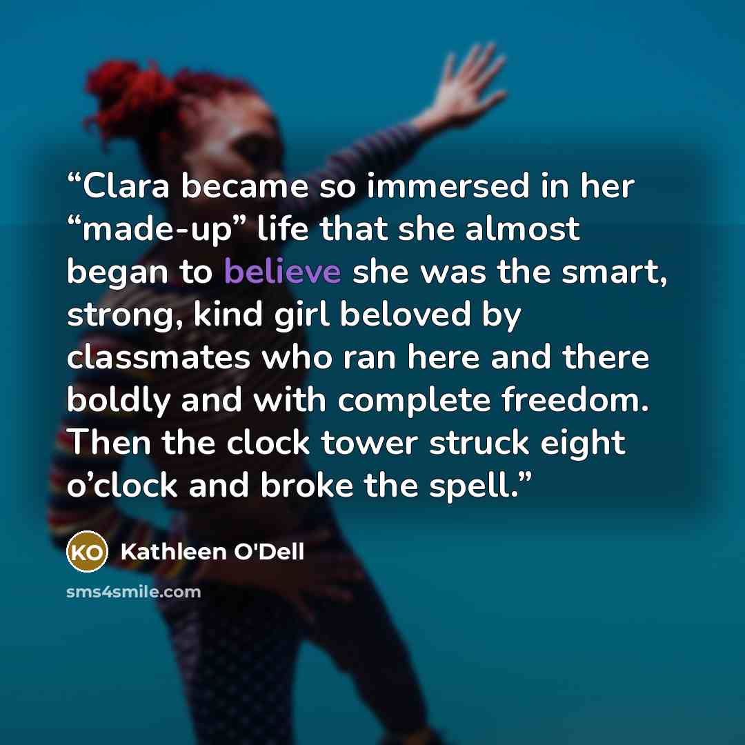 “Clara became so immersed in her “made-up” life that she almost began to believe she was the smart, strong, kind girl beloved by classmates who ran here and there boldly and with complete freedom. Then the clock tower struck eight o’clock and broke the spell.” quote by Kathleen O'Dell