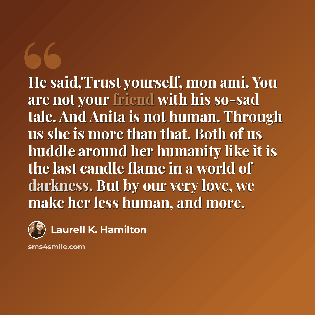 “He said,'Trust yourself, mon ami. You are not your friend with his so-sad tale. And Anita is not human. Through us she is more than that. Both of us huddle around her humanity like it is the last candle flame in a world of darkness. But by our very love, we make her less human, and more.” quote by Laurell K. Hamilton