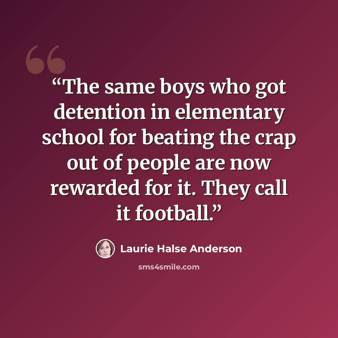 “The same boys who got detention in elementary school for beating the crap out of people are now rewarded for it. They call it football.” quote by Laurie Halse Anderson