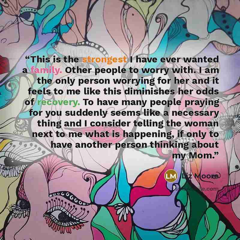 “This is the strongest I have ever wanted a family. Other people to worry with. I am the only person worrying for her and it feels to me like this diminishes her odds of recovery. To have many people praying for you suddenly seems like a necessary thing and I consider telling the woman next to me…” quote by Liz Moore