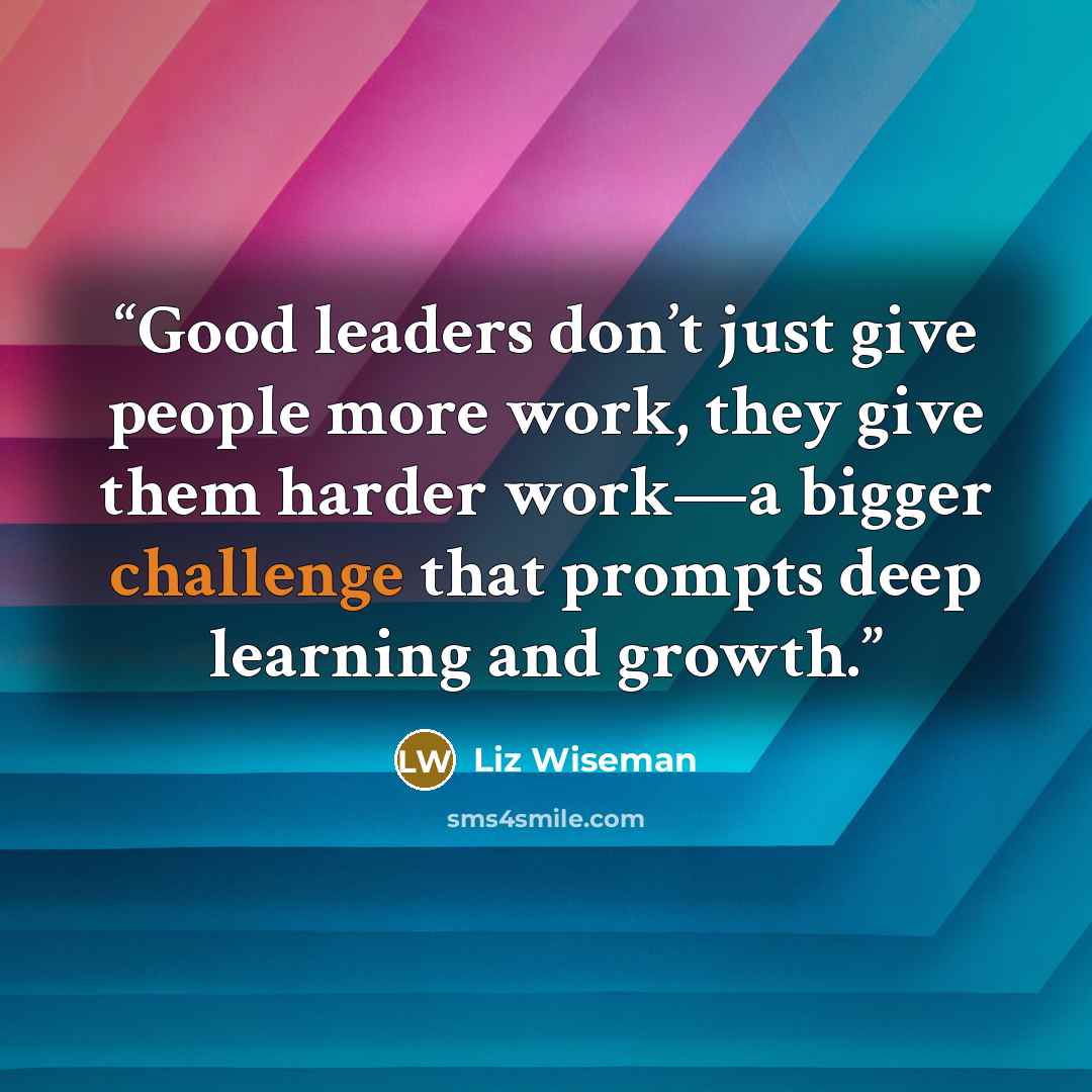 “Good leaders don’t just give people more work, they give them harder work—a bigger challenge that prompts deep learning and growth.” quote by Liz Wiseman