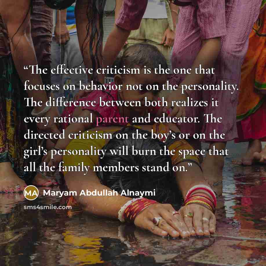 “The effective criticism is the one that focuses on behavior not on the personality. The difference between both realizes it every rational parent and educator. The directed criticism on the boy’s or on the girl’s personality will burn the space that all the family members stand on.” quote by Maryam Abdullah Alnaymi