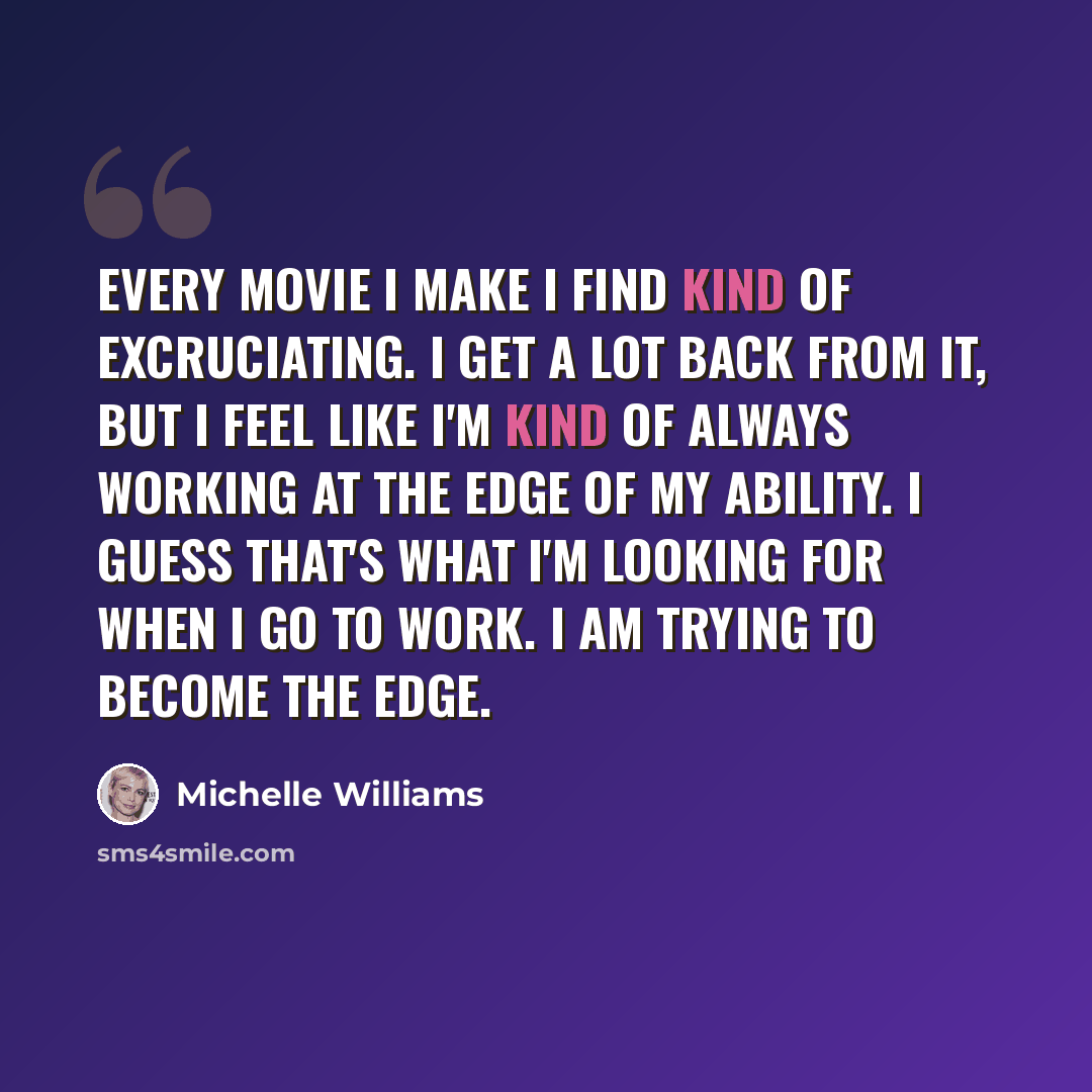 “Every movie I make I find kind of excruciating. I get a lot back from it, but I feel like I'm kind of always working at the edge of my ability. I guess that's what I'm looking for when I go to work. I am trying to become the edge.” quote by Michelle Williams