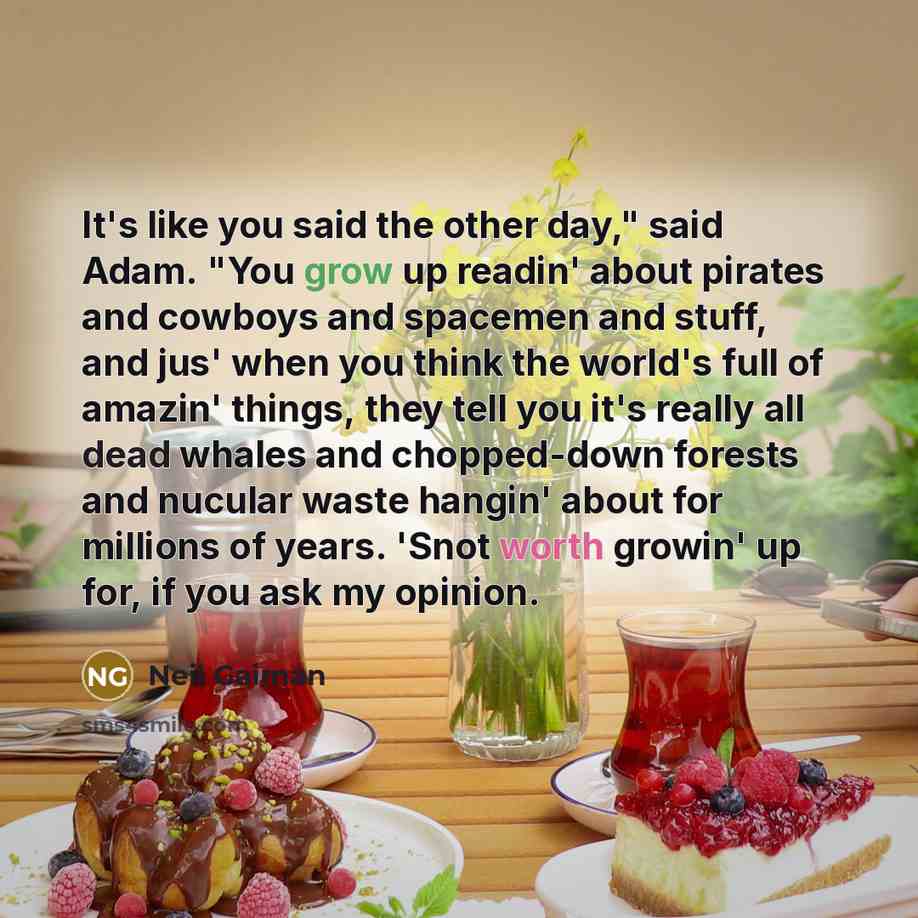“It's like you said the other day," said Adam. "You grow up readin' about pirates and cowboys and spacemen and stuff, and jus' when you think the world's full of amazin' things, they tell you it's really all dead whales and chopped-down forests and nucular waste hangin' about for millions of years…” quote by Neil Gaiman
