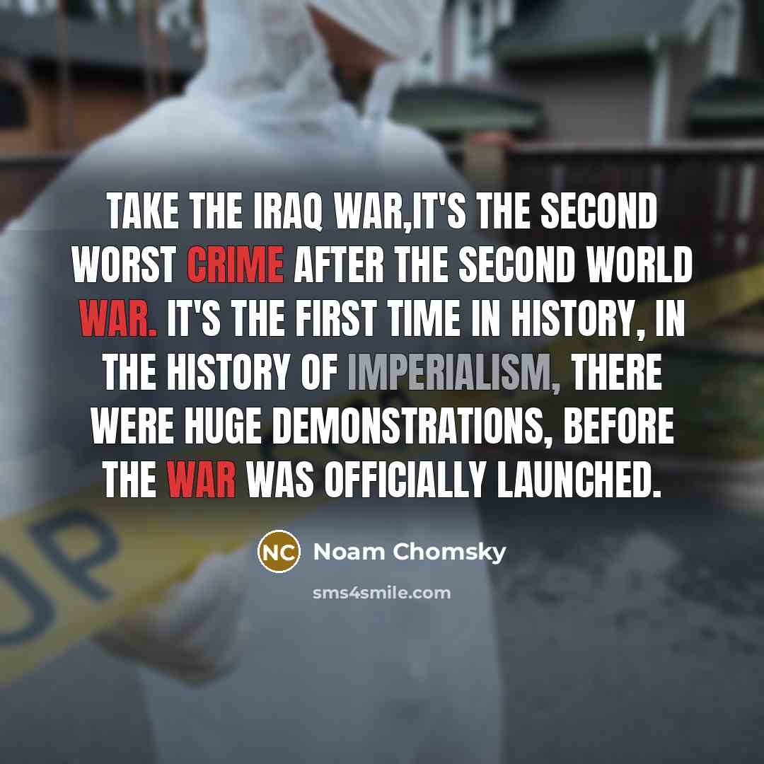 “Take the Iraq War,it's the second worst crime after the Second World War. It's the first time in history, in the history of imperialism, there were huge demonstrations, before the war was officially launched.” quote by Noam Chomsky