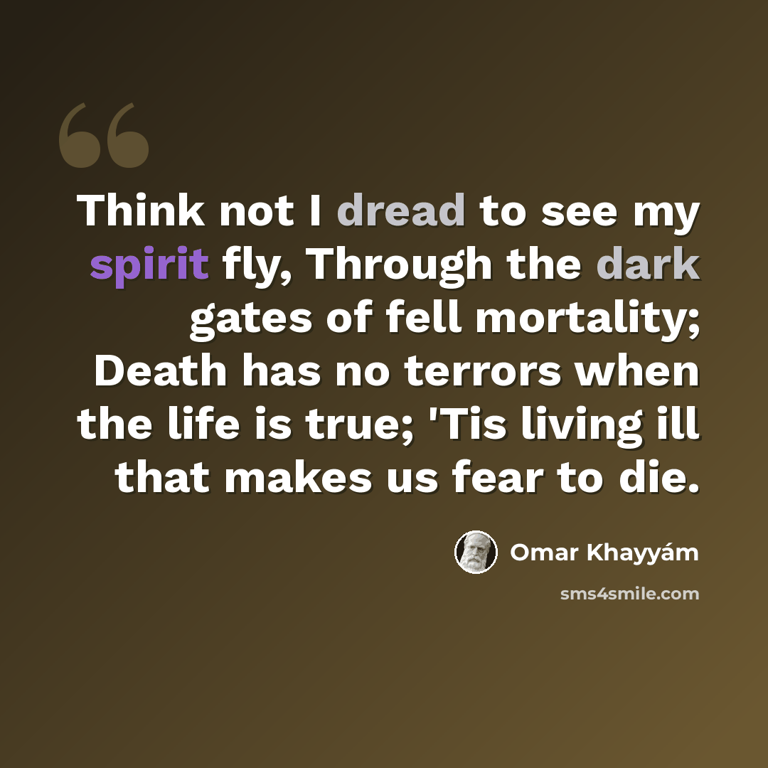 “Think not I dread to see my spirit fly, Through the dark gates of fell mortality; Death has no terrors when the life is true; 'Tis living ill that makes us fear to die.” quote by Omar Khayyam