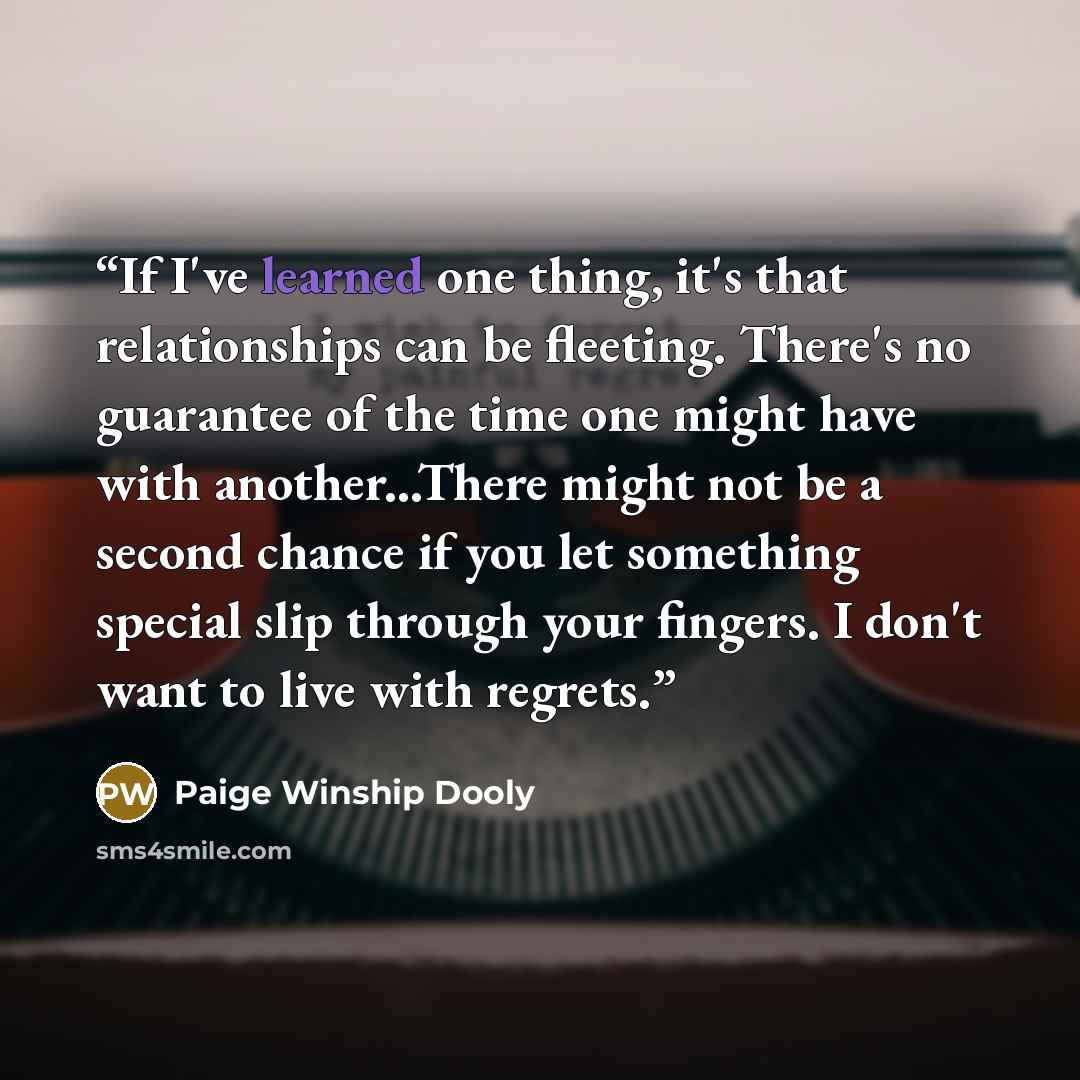 “If I've learned one thing, it's that relationships can be fleeting. There's no guarantee of the time one might have with another...There might not be a second chance if you let something special slip through your fingers. I don't want to live with regrets.” quote by Paige Winship Dooly