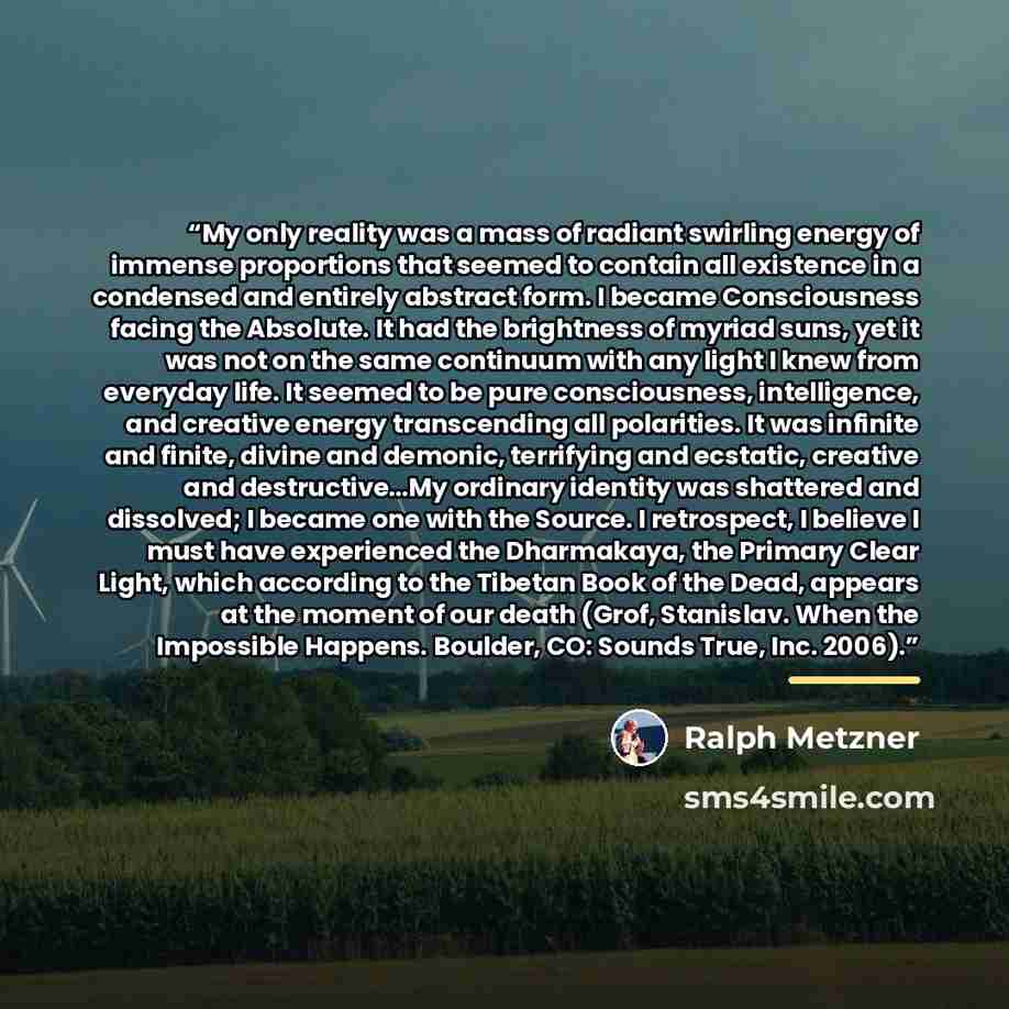 “My only reality was a mass of radiant swirling energy of immense proportions that seemed to contain all existence in a condensed and entirely abstract form. I became Consciousness facing the Absolute. It had the brightness of myriad suns, yet it was not on the same continuum with any light I knew…” quote by Ralph Metzner