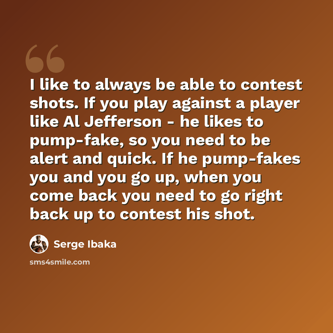 “I like to always be able to contest shots. If you play against a player like Al Jefferson - he likes to pump-fake, so you need to be alert and quick. If he pump-fakes you and you go up, when you come back you need to go right back up to contest his shot.” quote by Serge Ibaka