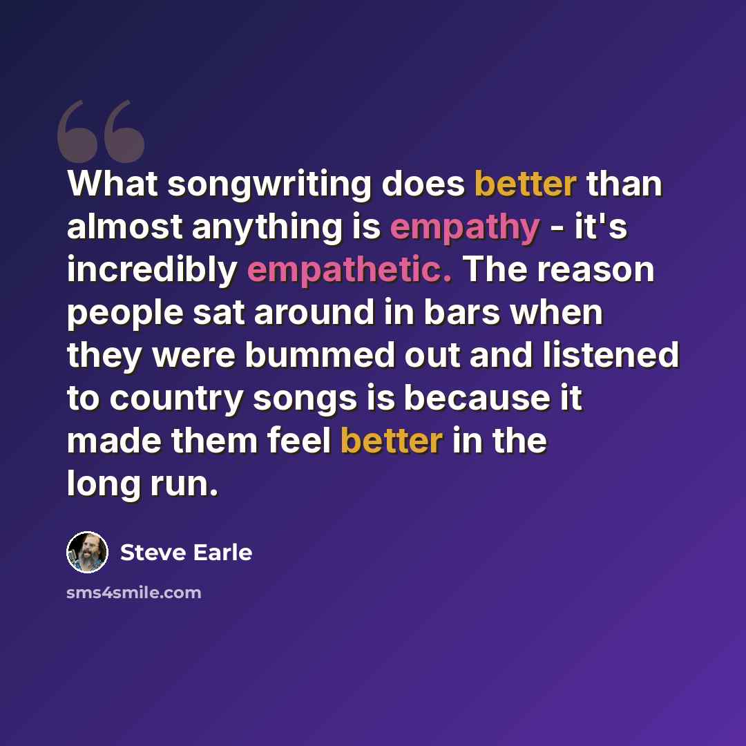 “What songwriting does better than almost anything is empathy - it's incredibly empathetic. The reason people sat around in bars when they were bummed out and listened to country songs is because it made them feel better in the long run.” quote by Steve Earle
