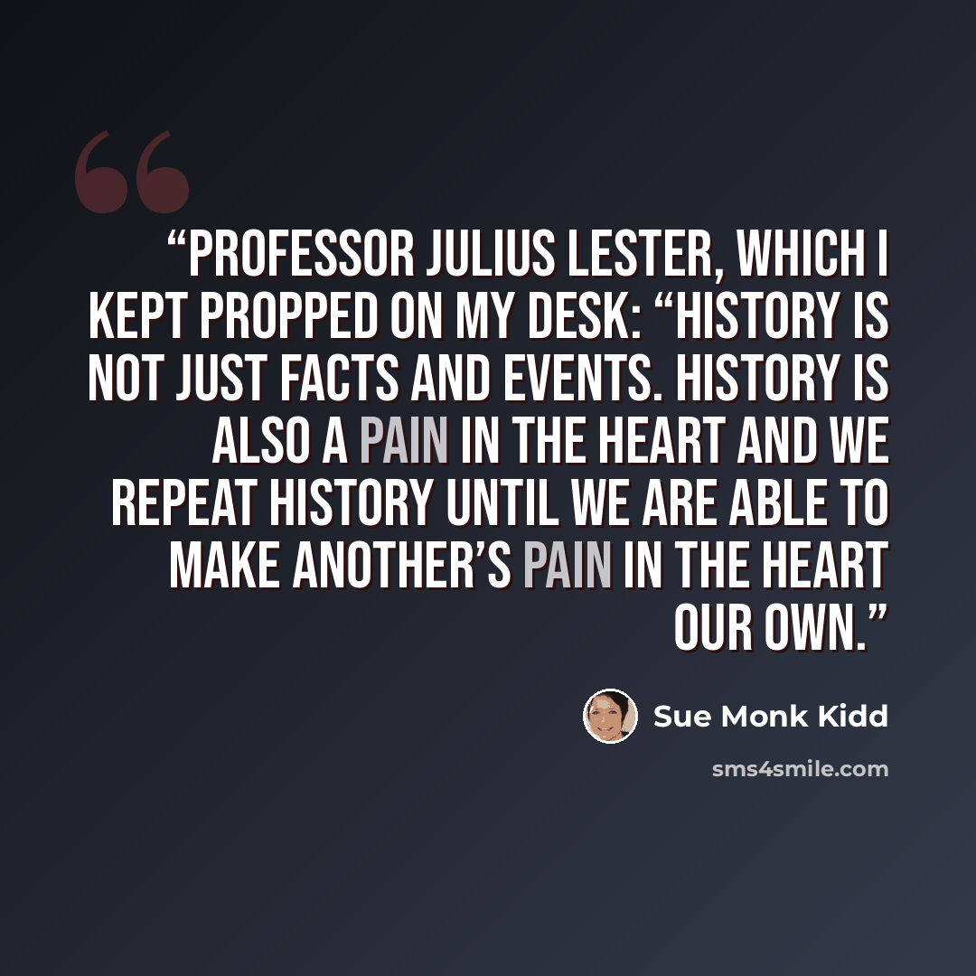 “Professor Julius Lester, which I kept propped on my desk: “History is not just facts and events. History is also a pain in the heart and we repeat history until we are able to make another’s pain in the heart our own.” quote by Sue Monk Kidd