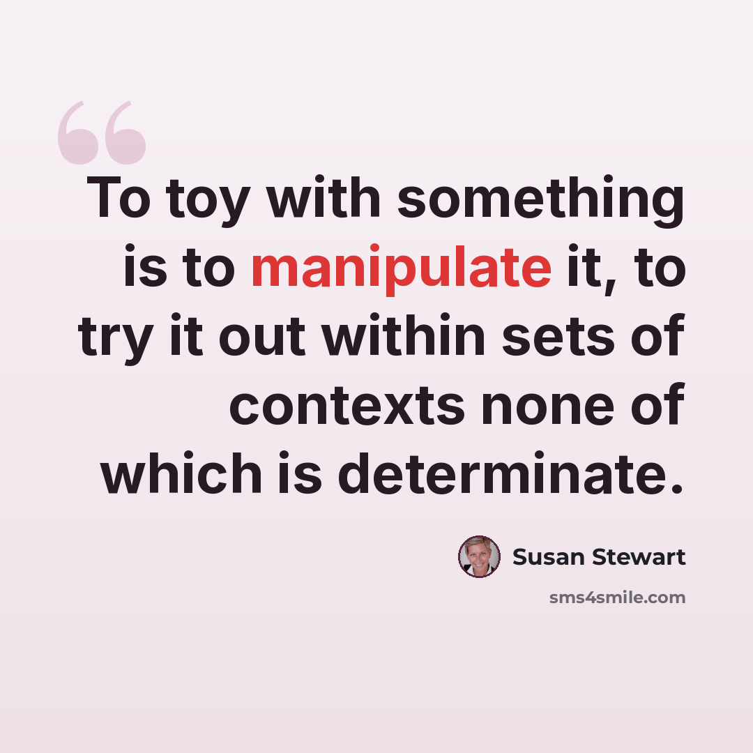 “To toy with something is to manipulate it, to try it out within sets of contexts none of which is determinate.” quote by Susan Stewart