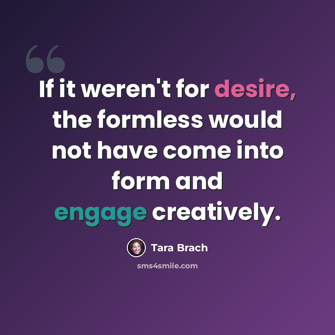 “If it weren't for desire, the formless would not have come into form and engage creatively.” quote by Tara Brach