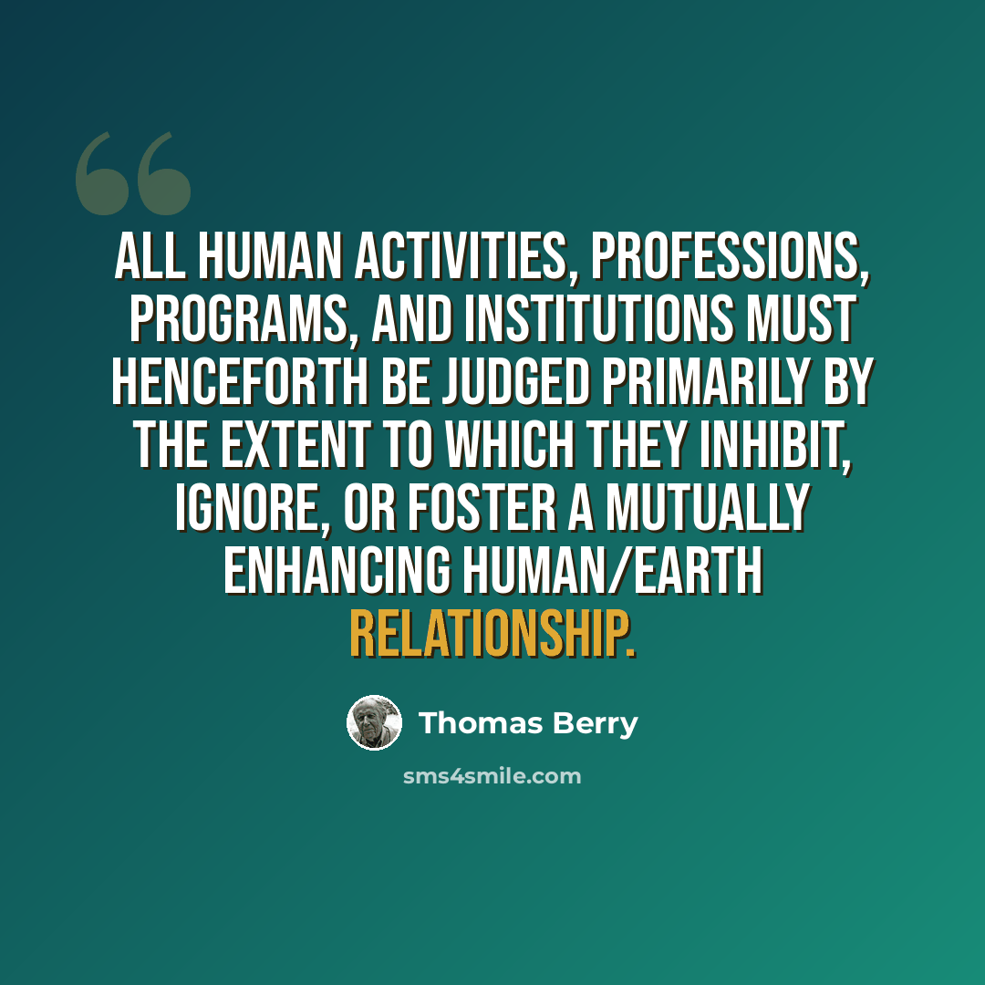 “All human activities, professions, programs, and institutions must henceforth be judged primarily by the extent to which they inhibit, ignore, or foster a mutually enhancing human/Earth relationship.” quote by Thomas Berry