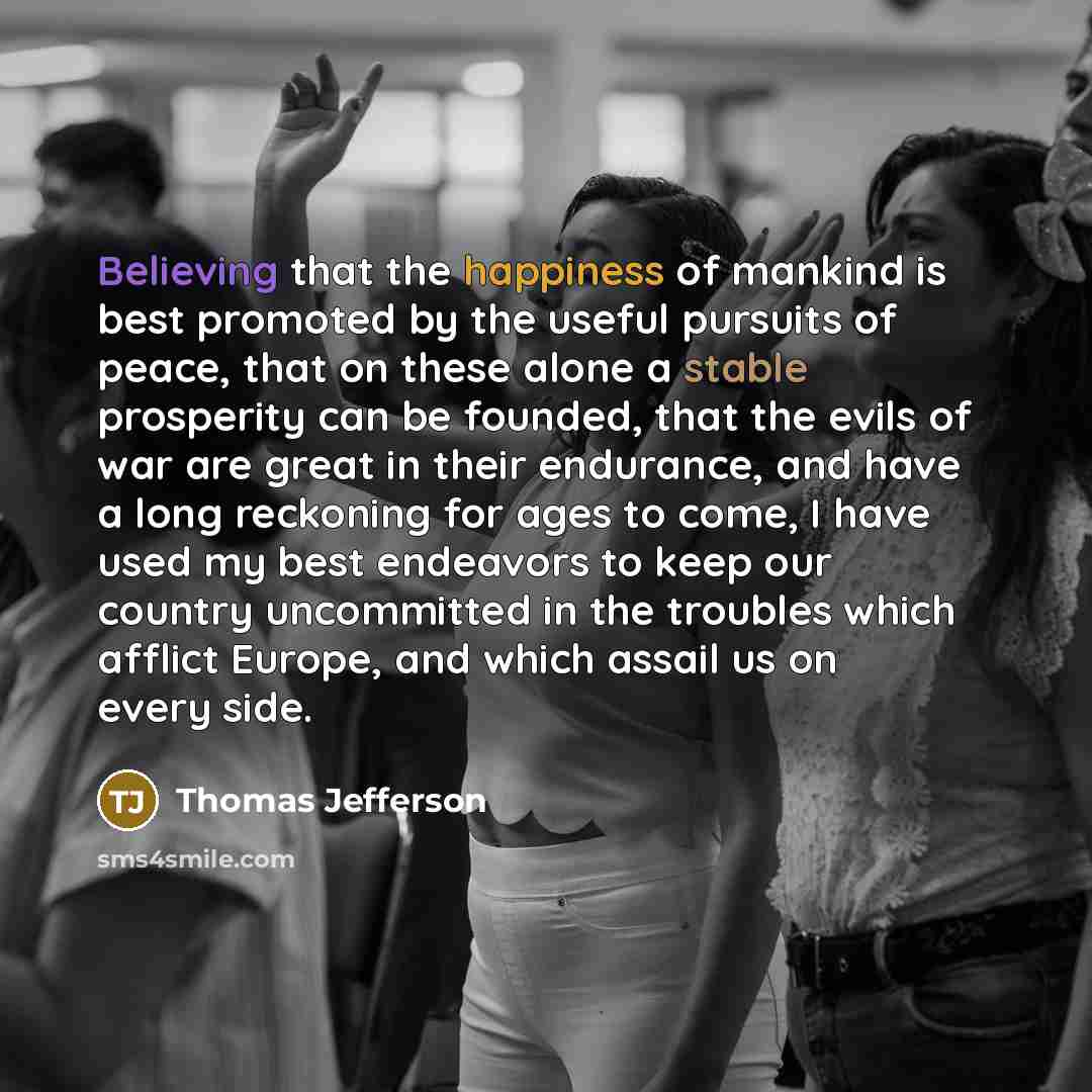 “Believing that the happiness of mankind is best promoted by the useful pursuits of peace, that on these alone a stable prosperity can be founded, that the evils of war are great in their endurance, and have a long reckoning for ages to come, I have used my best endeavors to keep our country…” quote by Thomas Jefferson