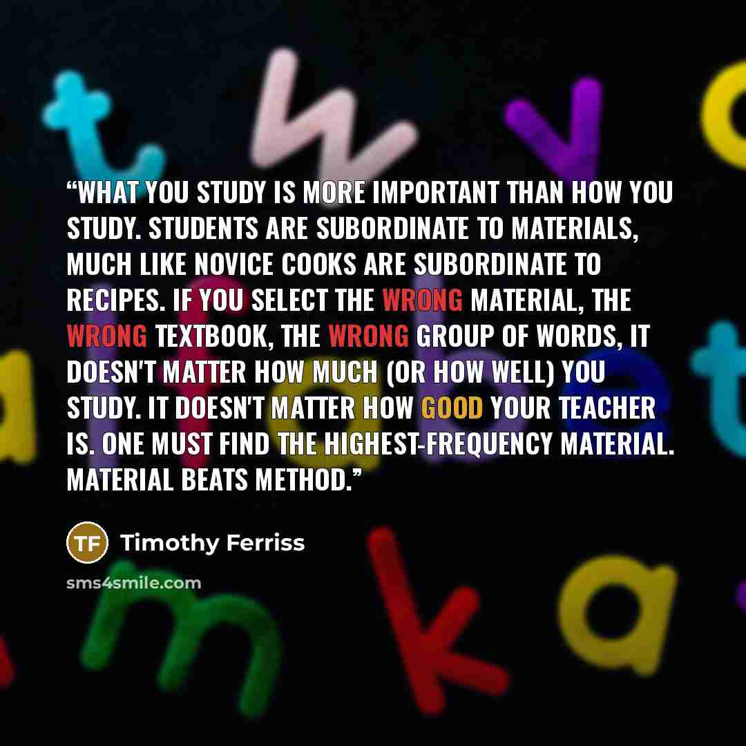 “What you study is more important than how you study. Students are subordinate to materials, much like novice cooks are subordinate to recipes. If you select the wrong material, the wrong textbook, the wrong group of words, it doesn't matter how much (or how well) you study. It doesn't matter how…” quote by Timothy Ferriss