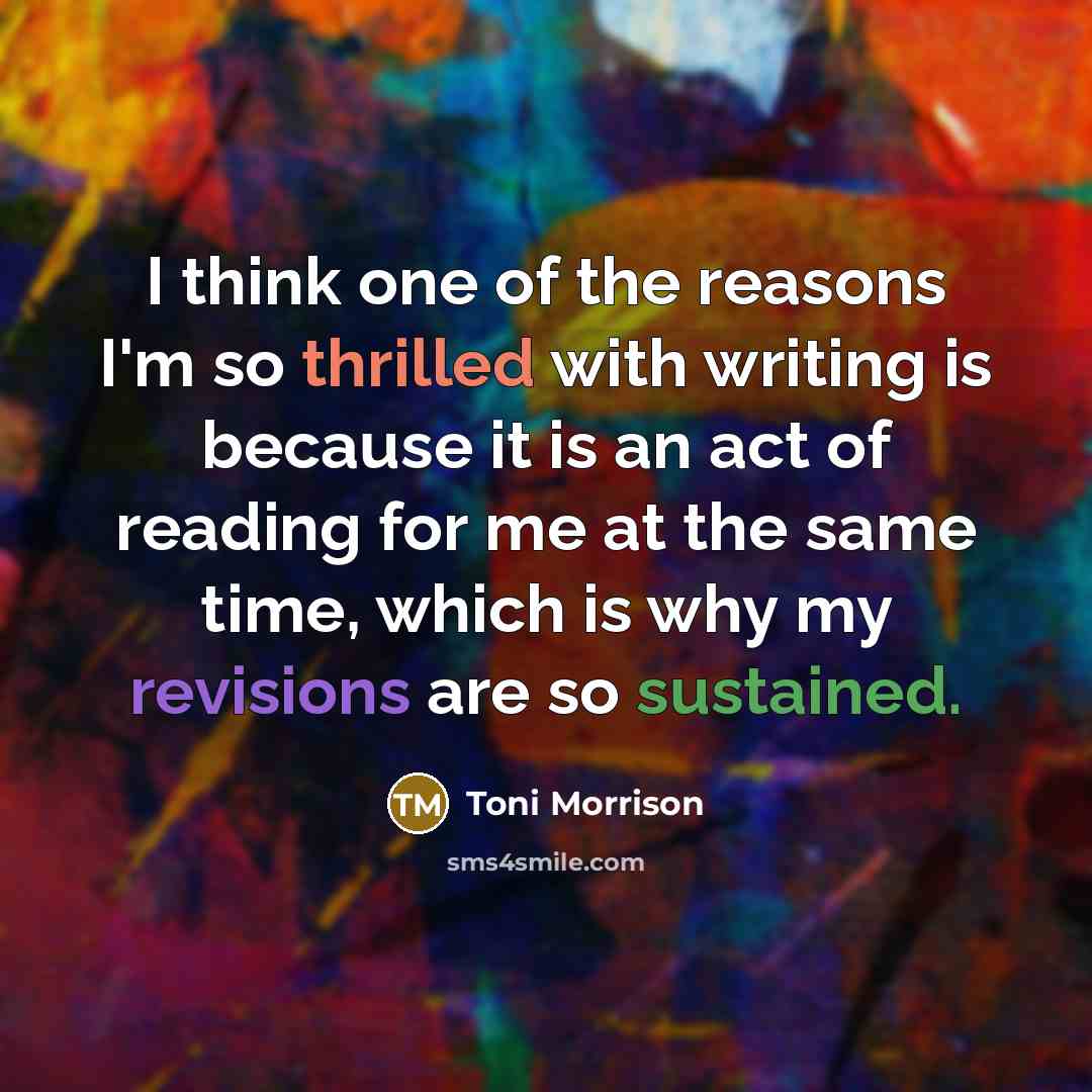 “I think one of the reasons I'm so thrilled with writing is because it is an act of reading for me at the same time, which is why my revisions are so sustained.” quote by Toni Morrison