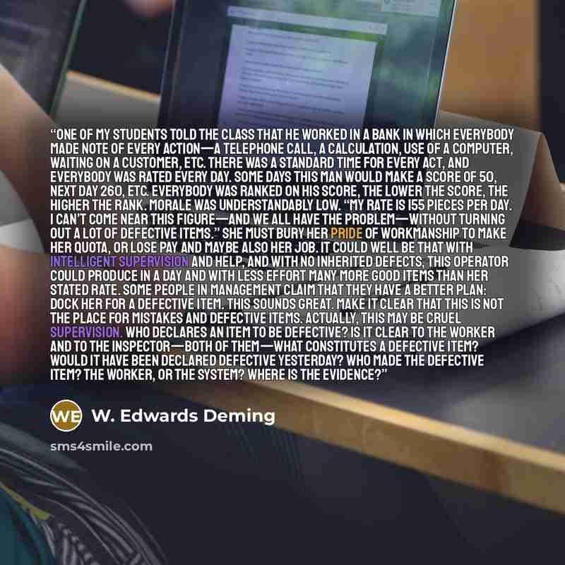 “One of my students told the class that he worked in a bank in which everybody made note of every action—a telephone call, a calculation, use of a computer, waiting on a customer, etc. There was a standard time for every act, and everybody was rated every day. Some days this man would make a score…” quote by W. Edwards Deming
