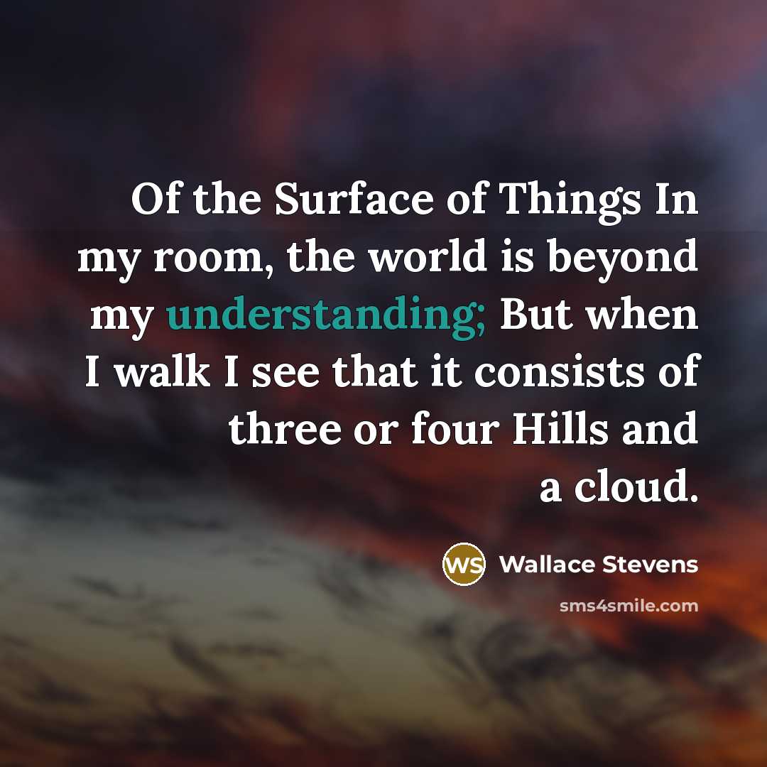 “Of the Surface of Things In my room, the world is beyond my understanding; But when I walk I see that it consists of three or four Hills and a cloud.” quote by Wallace Stevens