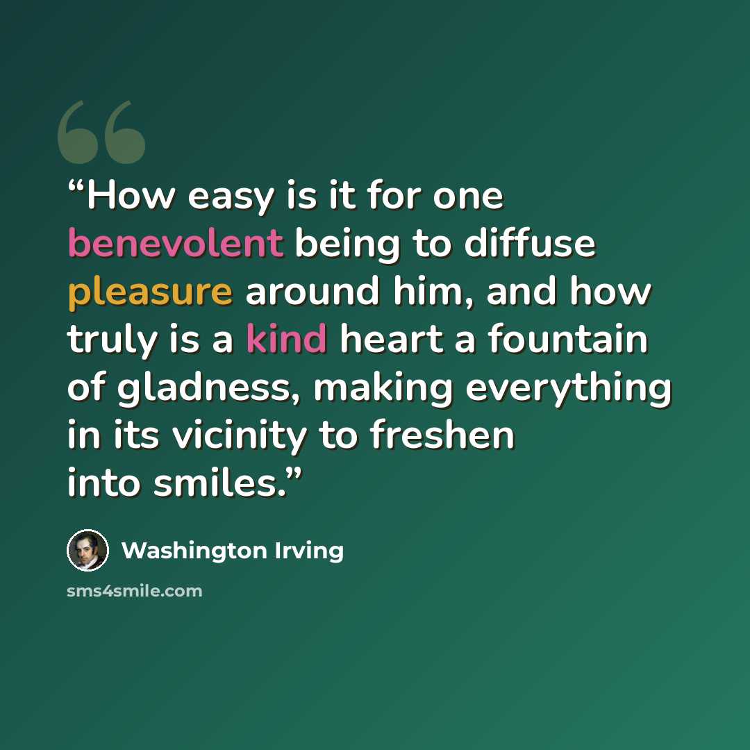 “How easy is it for one benevolent being to diffuse pleasure around him, and how truly is a kind heart a fountain of gladness, making everything in its vicinity to freshen into smiles.” quote by Washington Irving