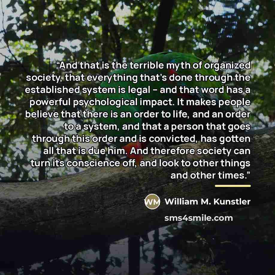 “And that is the terrible myth of organized society, that everything that's done through the established system is legal -- and that word has a powerful psychological impact. It makes people believe that there is an order to life, and an order to a system, and that a person that goes through this…” quote by William M. Kunstler